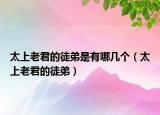 太上老君的徒弟是有哪幾個（太上老君的徒弟）