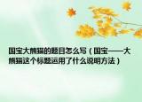 國寶大熊貓的題目怎么寫（國寶——大熊貓這個標(biāo)題運(yùn)用了什么說明方法）
