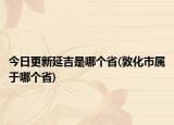 今日更新延吉是哪個(gè)省(敦化市屬于哪個(gè)省)