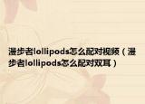 漫步者lollipods怎么配對(duì)視頻（漫步者lollipods怎么配對(duì)雙耳）