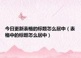 今日更新表格的標(biāo)題怎么居中（表格中的標(biāo)題怎么居中）