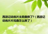 西游記動(dòng)畫片主題曲換了?（西游記動(dòng)畫片片尾曲怎么換了）