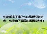 vip的歌曲下載了vip過(guò)期后還能聽(tīng)嗎（vip歌曲下載后過(guò)期還能聽(tīng)嗎）