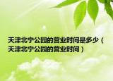 天津北寧公園的營業(yè)時間是多少（天津北寧公園的營業(yè)時間）