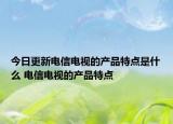 今日更新電信電視的產(chǎn)品特點是什么 電信電視的產(chǎn)品特點