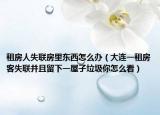 租房人失聯(lián)房里東西怎么辦（大連一租房客失聯(lián)并且留下一屋子垃圾你怎么看）