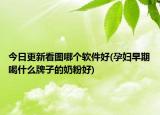 今日更新看圖哪個軟件好(孕婦早期喝什么牌子的奶粉好)