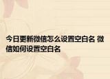 今日更新微信怎么設(shè)置空白名 微信如何設(shè)置空白名
