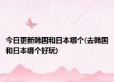 今日更新韓國和日本哪個(gè)(去韓國和日本哪個(gè)好玩)
