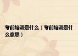 考前培訓(xùn)是什么（考前培訓(xùn)是什么意思）