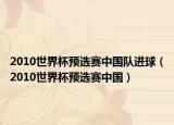 2010世界杯預(yù)選賽中國隊進球（2010世界杯預(yù)選賽中國）