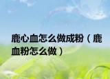 鹿心血怎么做成粉（鹿血粉怎么做）