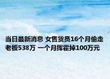 當日最新消息 女售貨員16個月偷走老板538萬 一個月?lián)]霍掉100萬元