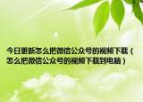 今日更新怎么把微信公眾號(hào)的視頻下載（怎么把微信公眾號(hào)的視頻下載到電腦）