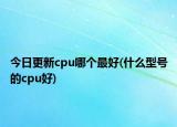 今日更新cpu哪個(gè)最好(什么型號(hào)的cpu好)