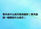 春天去什么地方旅游最好（春天旅游一般都去什么地方）