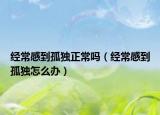 經(jīng)常感到孤獨(dú)正常嗎（經(jīng)常感到孤獨(dú)怎么辦）