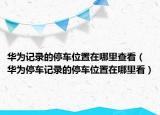 華為記錄的停車(chē)位置在哪里查看（華為停車(chē)記錄的停車(chē)位置在哪里看）