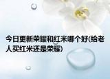 今日更新榮耀和紅米哪個(gè)好(給老人買紅米還是榮耀)