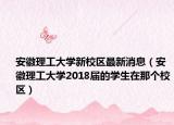 安徽理工大學(xué)新校區(qū)最新消息（安徽理工大學(xué)2018屆的學(xué)生在那個校區(qū)）