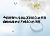 今日更新電視啟動不起來怎么回事康佳電視啟動不起來怎么回事