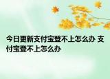今日更新支付寶登不上怎么辦 支付寶登不上怎么辦