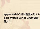 apple watch3可以看圖片嗎（Apple Watch Series 3怎么查看照片）