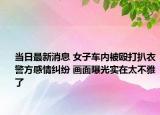 當(dāng)日最新消息 女子車內(nèi)被毆打扒衣警方感情糾紛 畫面曝光實(shí)在太不雅了