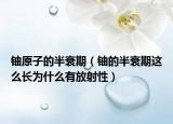 鈾原子的半衰期（鈾的半衰期這么長(zhǎng)為什么有放射性）