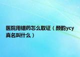 醫(yī)院用錯(cuò)藥怎么取證（顏韻ycy真名叫什么）