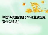 中國96式主戰(zhàn)坦（96式主戰(zhàn)坦克有什么特點）