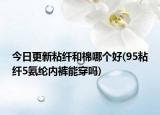 今日更新粘纖和棉哪個好(95粘纖5氨綸內褲能穿嗎)