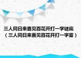 三人同日來(lái)喜見(jiàn)百花開(kāi)打一字謎底（三人同日來(lái)喜見(jiàn)百花開(kāi)打一字霧）