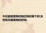 今日更新黑枸杞和紅枸杞哪個(gè)好(女性每天喝黑枸杞好嗎)