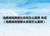 海康威視攝像頭密碼怎么重置 電話（?？低晹z像頭密碼怎么重置）
