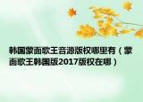 韓國(guó)蒙面歌王音源版權(quán)哪里有（蒙面歌王韓國(guó)版2017版權(quán)在哪）