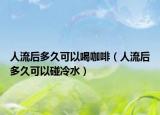 人流后多久可以喝咖啡（人流后多久可以碰冷水）