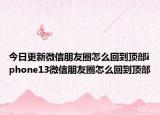 今日更新微信朋友圈怎么回到頂部iphone13微信朋友圈怎么回到頂部