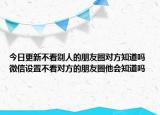 今日更新不看別人的朋友圈對方知道嗎 微信設(shè)置不看對方的朋友圈他會知道嗎