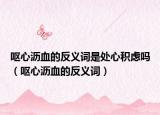 嘔心瀝血的反義詞是處心積慮嗎（嘔心瀝血的反義詞）