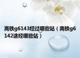 高鐵g6143經(jīng)過(guò)哪些站（高鐵g6142途經(jīng)哪些站）