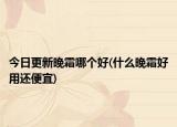 今日更新晚霜哪個(gè)好(什么晚霜好用還便宜)