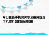 今日更新手機(jī)照片怎么截成圓形 手機(jī)照片如何截成圓形