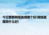 今日更新網(wǎng)絡(luò)直播哪個(gè)好(網(wǎng)絡(luò)直播賣什么好)