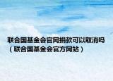 聯(lián)合國基金會官網捐款可以取消嗎（聯(lián)合國基金會官方網站）