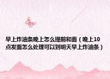 早上炸油條晚上怎么提前和面（晚上10點(diǎn)發(fā)面怎么處理可以到明天早上炸油條）