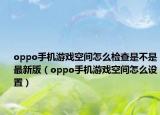 oppo手機(jī)游戲空間怎么檢查是不是最新版（oppo手機(jī)游戲空間怎么設(shè)置）