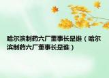 哈爾濱制藥六廠董事長是誰（哈爾濱制藥六廠董事長是誰）