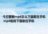 今日更新mp4怎么下載歌在手機 mp4如何下載歌在手機