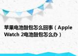 蘋果電池鼓包怎么回事（Apple Watch 2電池鼓包怎么辦）